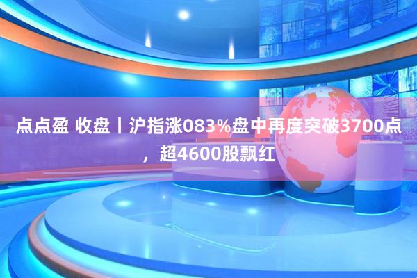 点点盈 收盘丨沪指涨083%盘中再度突破3700点，超4600股飘红