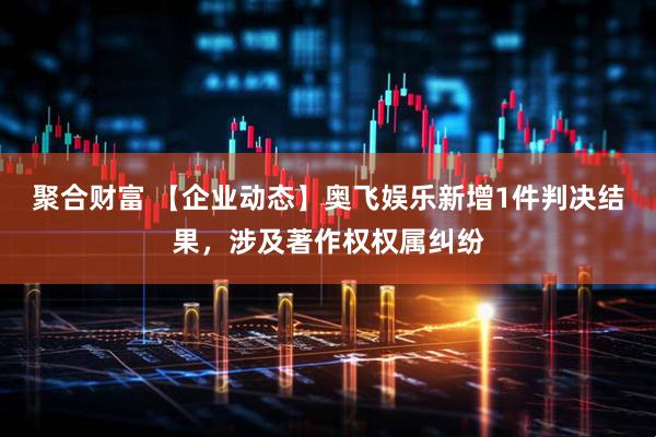 聚合财富 【企业动态】奥飞娱乐新增1件判决结果，涉及著作权权属纠纷