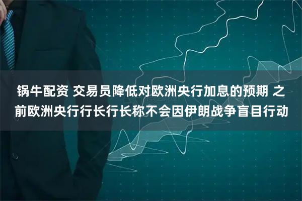 锅牛配资 交易员降低对欧洲央行加息的预期 之前欧洲央行行长行长称不会因伊朗战争盲目行动