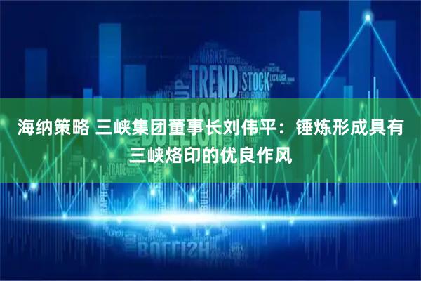 海纳策略 三峡集团董事长刘伟平：锤炼形成具有三峡烙印的优良作风