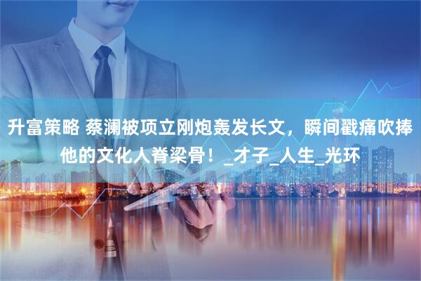 升富策略 蔡澜被项立刚炮轰发长文，瞬间戳痛吹捧他的文化人脊梁骨！_才子_人生_光环