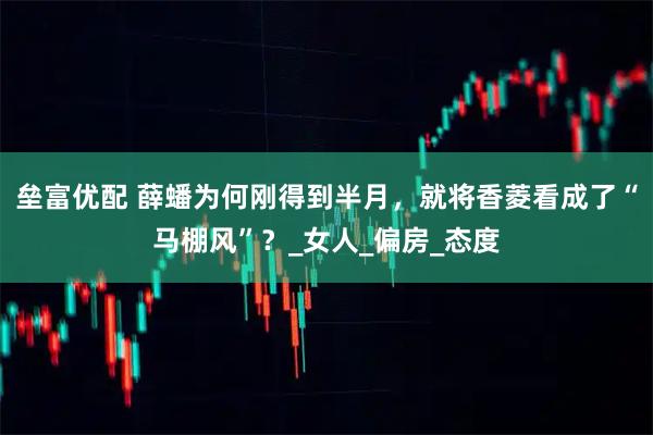 垒富优配 薛蟠为何刚得到半月，就将香菱看成了“马棚风”？_女人_偏房_态度