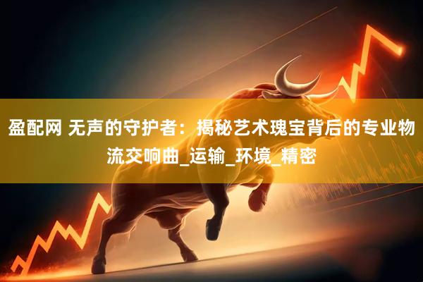 盈配网 无声的守护者：揭秘艺术瑰宝背后的专业物流交响曲_运输_环境_精密