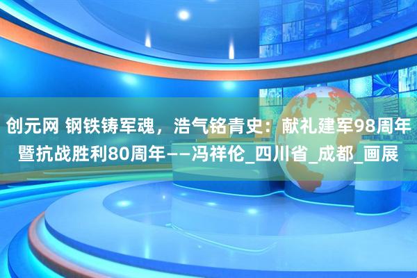 创元网 钢铁铸军魂，浩气铭青史：献礼建军98周年暨抗战胜利80周年——冯祥伦_四川省_成都_画展