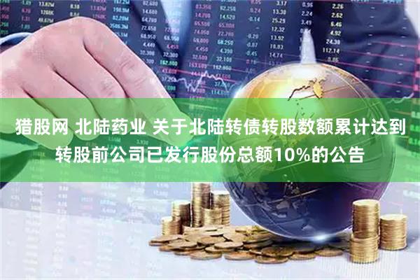 猎股网 北陆药业 关于北陆转债转股数额累计达到转股前公司已发行股份总额10%的公告
