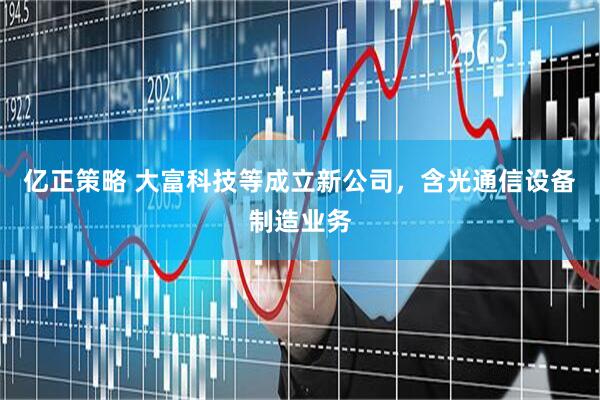 亿正策略 大富科技等成立新公司，含光通信设备制造业务