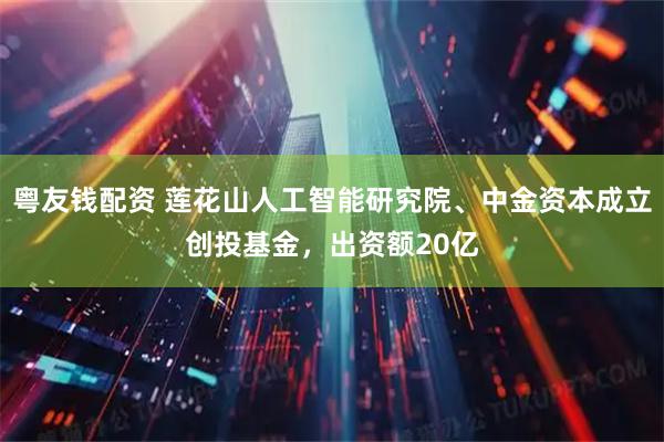 粤友钱配资 莲花山人工智能研究院、中金资本成立创投基金，出资额20亿
