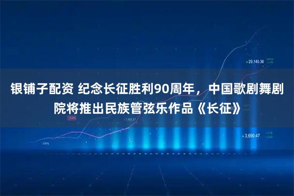 银铺子配资 纪念长征胜利90周年，中国歌剧舞剧院将推出民族管弦乐作品《长征》