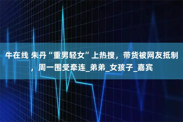 牛在线 朱丹“重男轻女”上热搜，带货被网友抵制，周一围受牵连_弟弟_女孩子_嘉宾