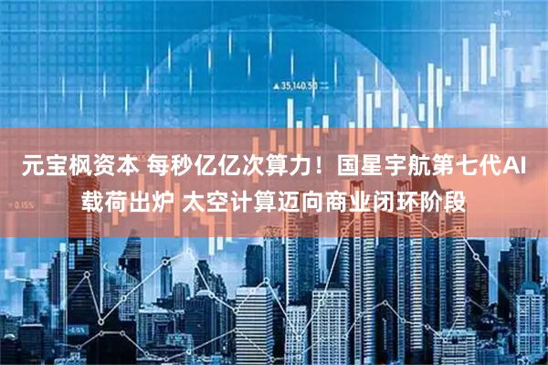 元宝枫资本 每秒亿亿次算力！国星宇航第七代AI载荷出炉 太空计算迈向商业闭环阶段