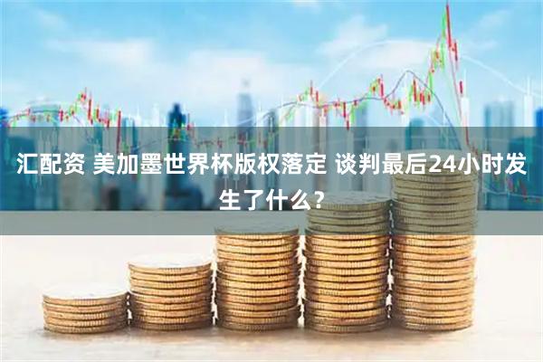 汇配资 美加墨世界杯版权落定 谈判最后24小时发生了什么？