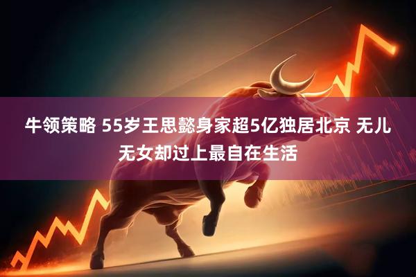 牛领策略 55岁王思懿身家超5亿独居北京 无儿无女却过上最自在生活