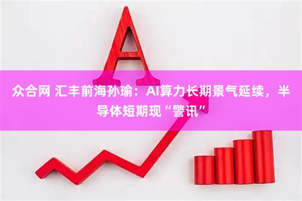 众合网 汇丰前海孙瑜：AI算力长期景气延续，半导体短期现“警讯”