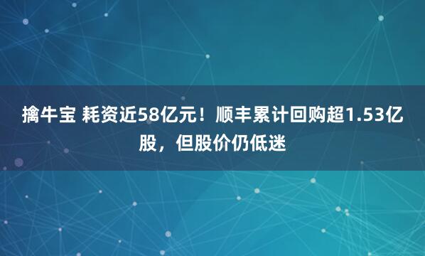 擒牛宝 耗资近58亿元！顺丰累计回购超1.53亿股，但股价仍低迷